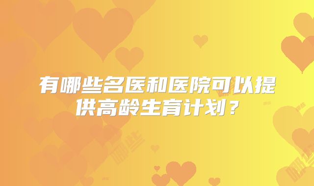 有哪些名医和医院可以提供高龄生育计划?