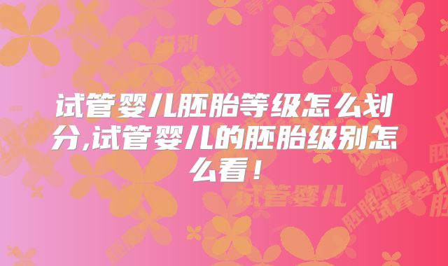 试管婴儿胚胎等级怎么划分,试管婴儿的胚胎级别怎么看!