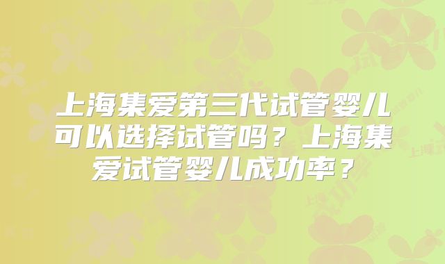 上海集爱第三代试管婴儿可以选择试管吗？上海集爱试管婴儿成功率？
