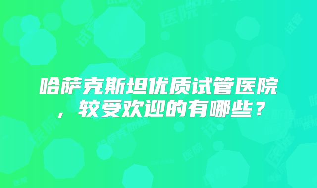 哈萨克斯坦优质试管医院,较受欢迎的有哪些?
