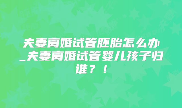 夫妻离婚试管胚胎怎么办_夫妻离婚试管婴儿孩子归谁?!
