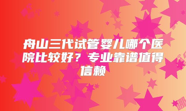 舟山三代试管婴儿哪个医院比较好？专业靠谱值得信赖