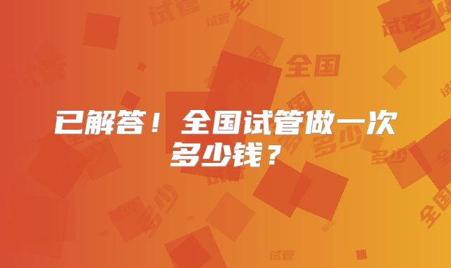 已解答！全国试管做一次多少钱？
