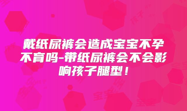 戴纸尿裤会造成宝宝不孕不育吗-带纸尿裤会不会影响孩子腿型！