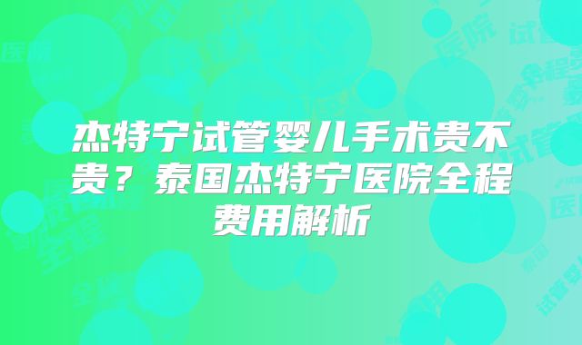 杰特宁试管婴儿手术贵不贵?泰国杰特宁医院全程费用解析