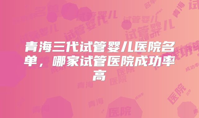 青海三代试管婴儿医院名单,哪家试管医院成功率高