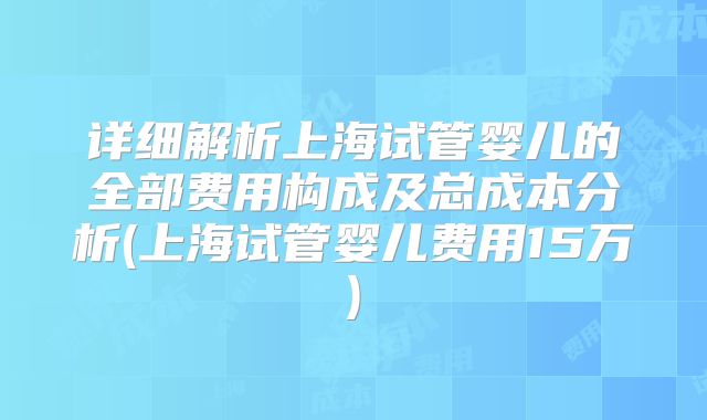 详细解析上海试管婴儿的全部费用构成及总成本分析(上海试管婴儿费用15万)