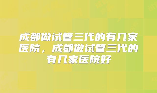 成都做试管三代的有几家医院,成都做试管三代的有几家医院好