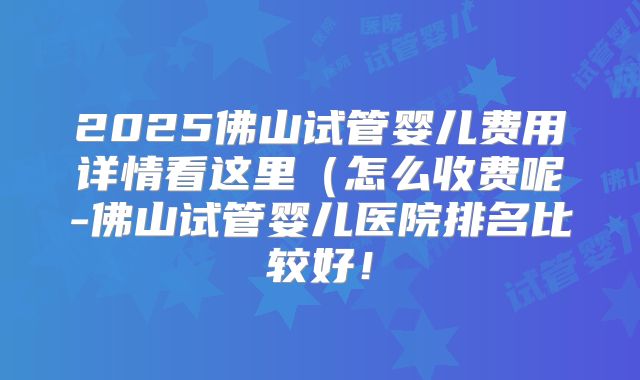 2025佛山试管婴儿费用详情看这里（怎么收费呢-佛山试管婴儿医院排名比较好！