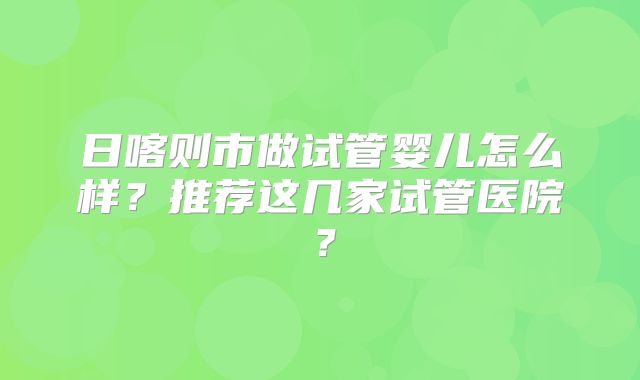 日喀则市做试管婴儿怎么样?推荐这几家试管医院?