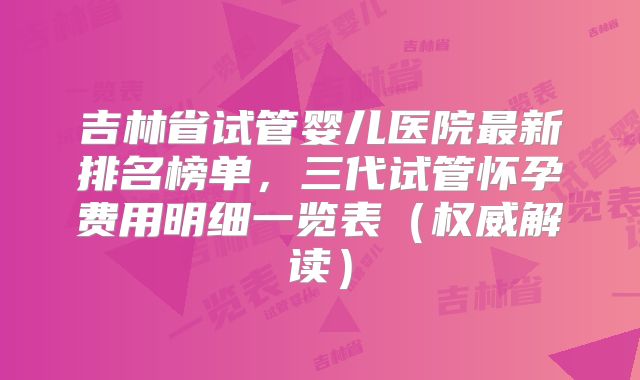 吉林省试管婴儿医院最新排名榜单，三代试管怀孕费用明细一览表（权威解读）