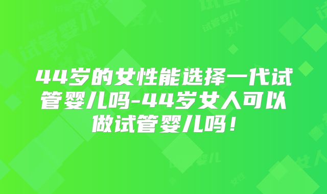 44岁的女性能选择一代试管婴儿吗-44岁女人可以做试管婴儿吗!