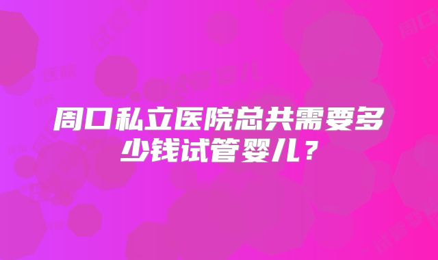 周口私立医院总共需要多少钱试管婴儿？