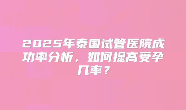 2025年泰国试管医院成功率分析,如何提高受孕几率?