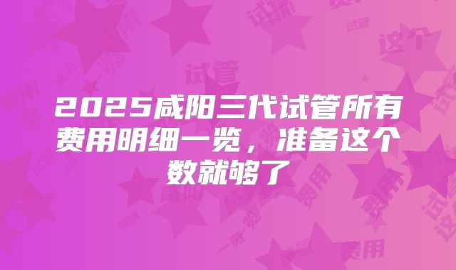 2025咸阳三代试管所有费用明细一览，准备这个数就够了