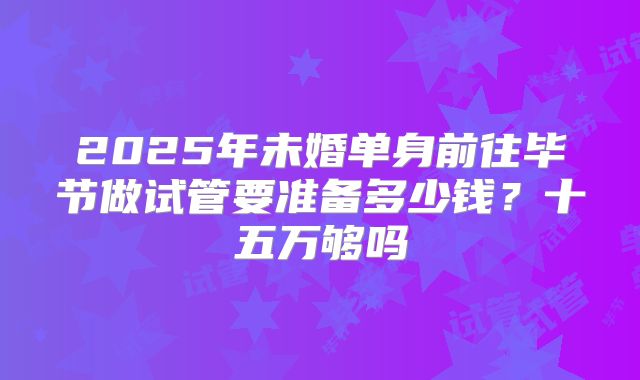 2025年未婚单身前往毕节做试管要准备多少钱？十五万够吗