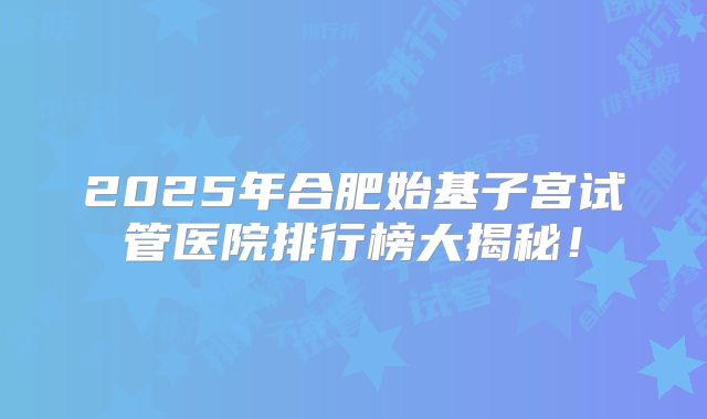 2025年合肥始基子宫试管医院排行榜大揭秘！