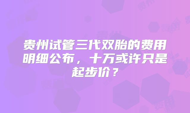 贵州试管三代双胎的费用明细公布，十万或许只是起步价？