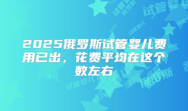 2025俄罗斯试管婴儿费用已出,花费平均在这个数左右
