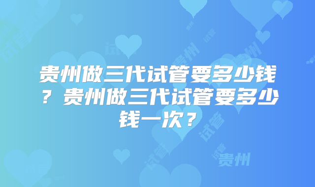 贵州做三代试管要多少钱?贵州做三代试管要多少钱一次?