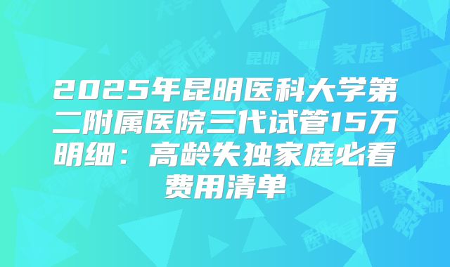 2025年昆明医科大学第二附属医院三代试管15万明细：高龄失独家庭必看费用清单