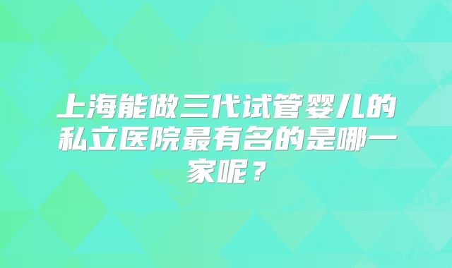 上海能做三代试管婴儿的私立医院最有名的是哪一家呢？