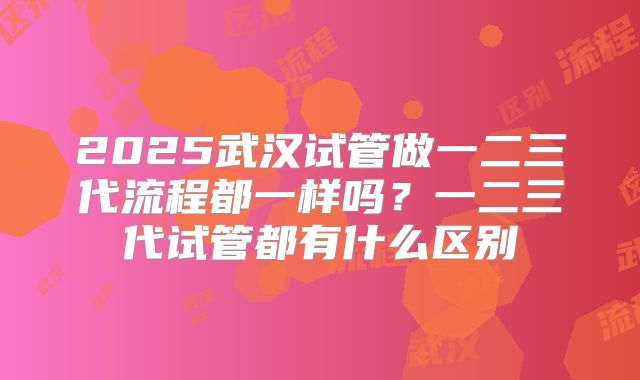 2025武汉试管做一二三代流程都一样吗？一二三代试管都有什么区别