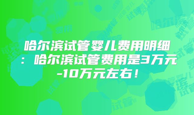 哈尔滨试管婴儿费用明细:哈尔滨试管费用是3万元-10万元左右!