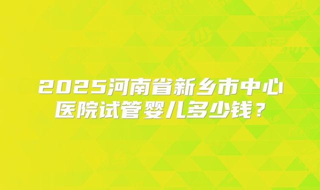 2025河南省新乡市中心医院试管婴儿多少钱？