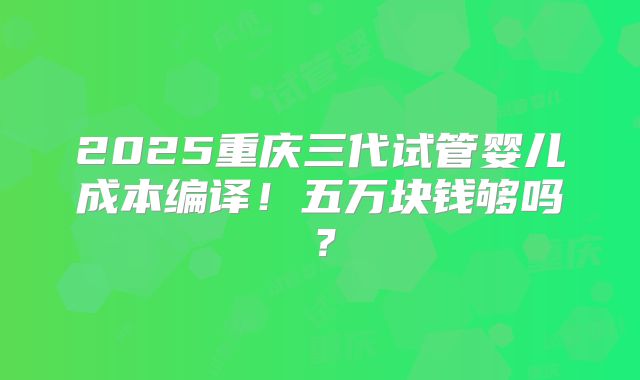 2025重庆三代试管婴儿成本编译!五万块钱够吗?