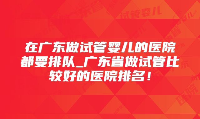 在广东做试管婴儿的医院都要排队_广东省做试管比较好的医院排名!