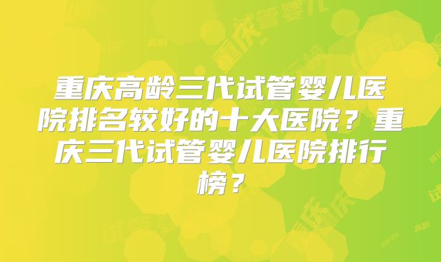 重庆高龄三代试管婴儿医院排名较好的十大医院？重庆三代试管婴儿医院排行榜？