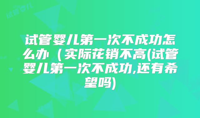 试管婴儿第一次不成功怎么办（实际花销不高(试管婴儿第一次不成功,还有希望吗)