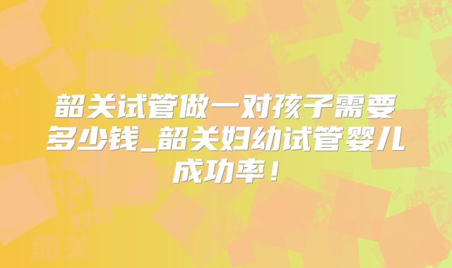韶关试管做一对孩子需要多少钱_韶关妇幼试管婴儿成功率!