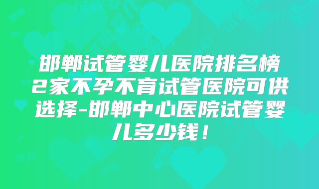 邯郸试管婴儿医院排名榜2家不孕不育试管医院可供选择-邯郸中心医院试管婴儿多少钱！