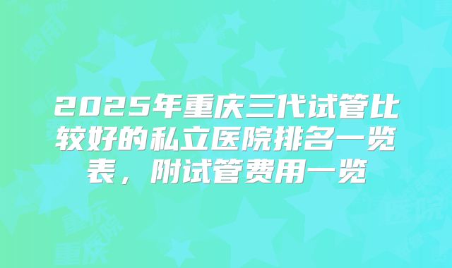 2025年重庆三代试管比较好的私立医院排名一览表，附试管费用一览