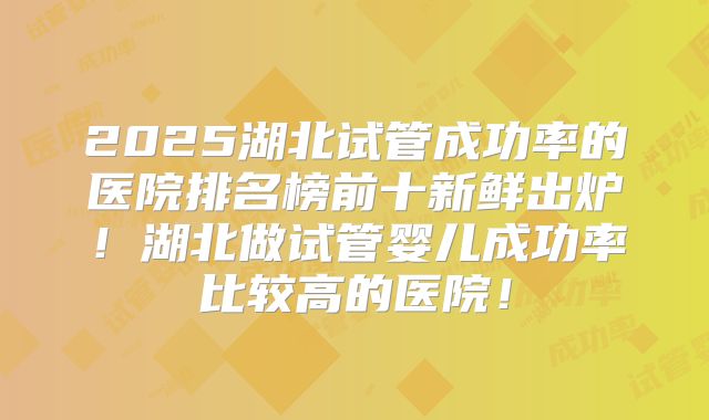 2025湖北试管成功率的医院排名榜前十新鲜出炉！湖北做试管婴儿成功率比较高的医院！