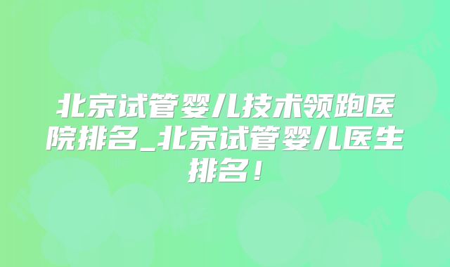 北京试管婴儿技术领跑医院排名_北京试管婴儿医生排名！