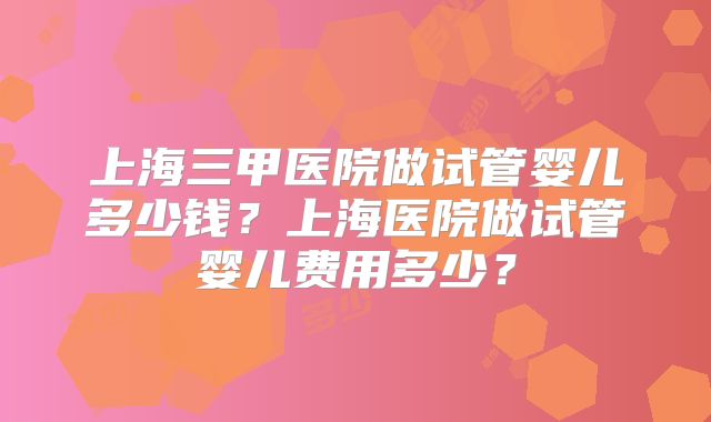 上海三甲医院做试管婴儿多少钱？上海医院做试管婴儿费用多少？