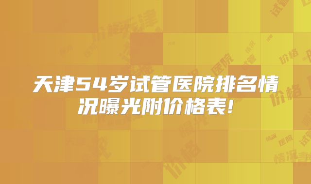 天津54岁试管医院排名情况曝光附价格表!