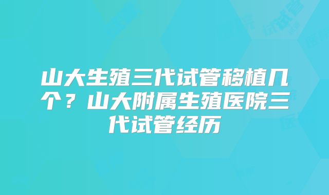 山大生殖三代试管移植几个?山大附属生殖医院三代试管经历