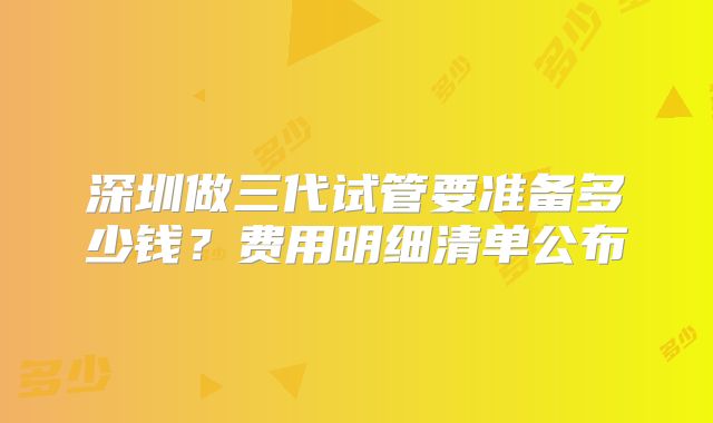 深圳做三代试管要准备多少钱？费用明细清单公布