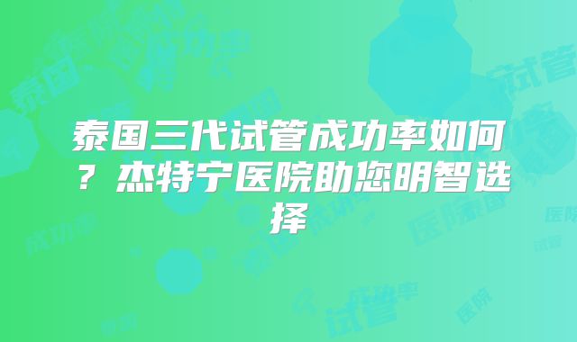 泰国三代试管成功率如何？杰特宁医院助您明智选择
