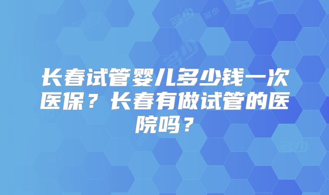 长春试管婴儿多少钱一次医保？长春有做试管的医院吗？