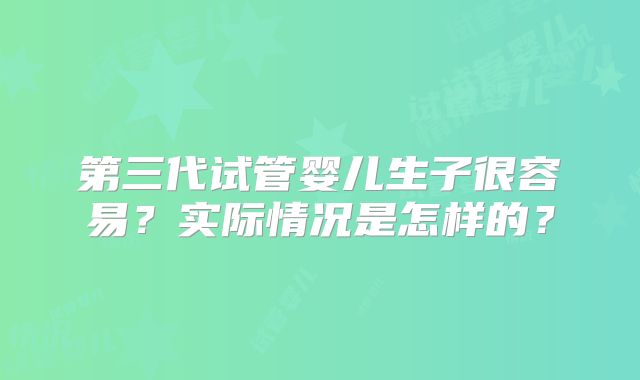 第三代试管婴儿生子很容易？实际情况是怎样的？