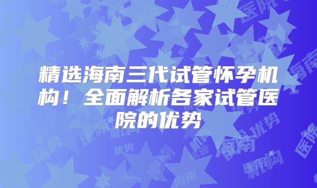精选海南三代试管怀孕机构！全面解析各家试管医院的优势
