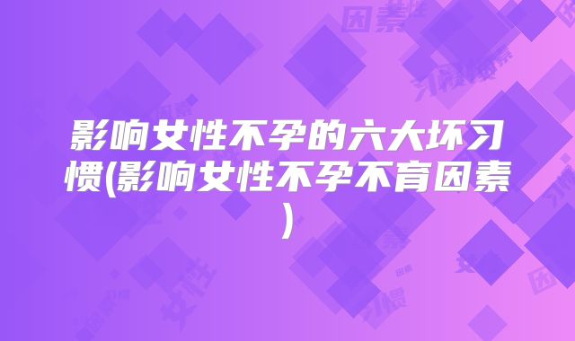 影响女性不孕的六大坏习惯(影响女性不孕不育因素)