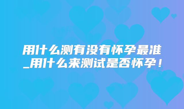 用什么测有没有怀孕最准_用什么来测试是否怀孕！