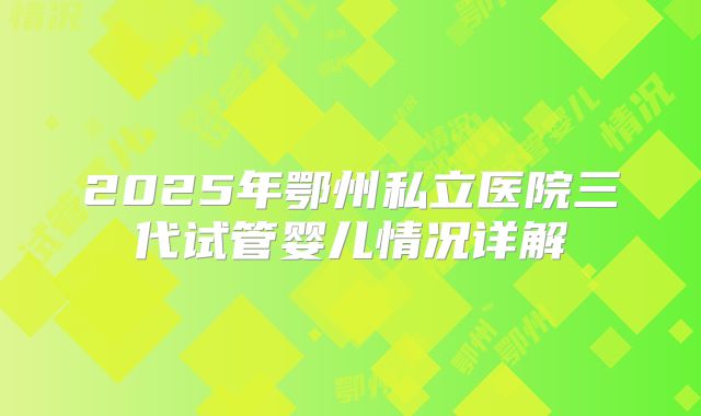 2025年鄂州私立医院三代试管婴儿情况详解