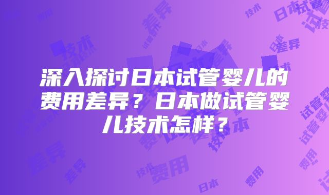 深入探讨日本试管婴儿的费用差异？日本做试管婴儿技术怎样？